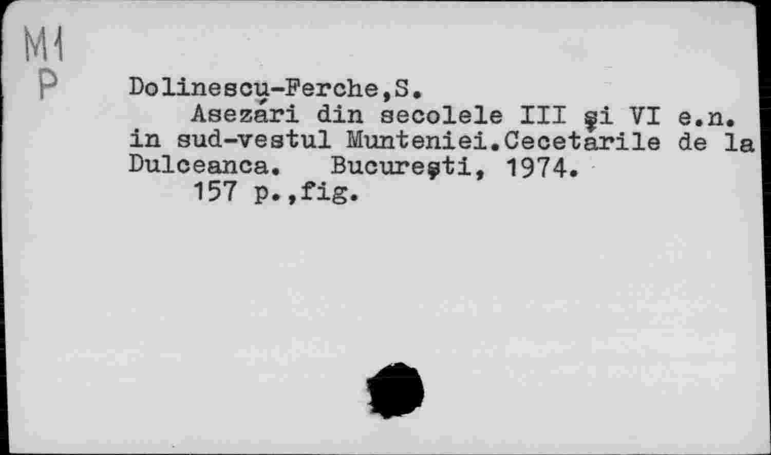 ﻿Ml
P
Doline s cu-Ferehe,S.
Asezari din aecolele III çi VI e.n. in sud-vestul Munteniei.Cecetarile de la Dulceanca. Bucure^ti, 1974.
157 p.,fig.